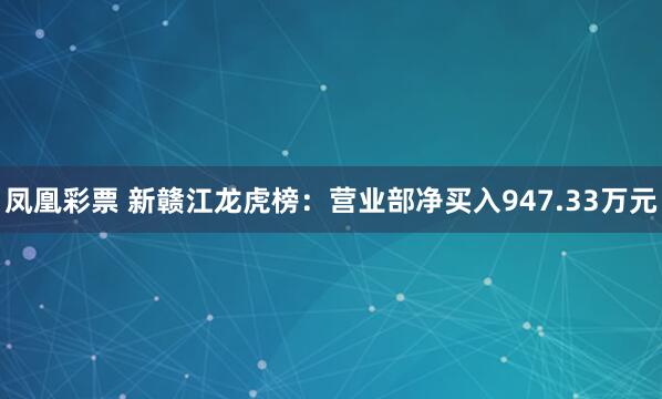 凤凰彩票 新赣江龙虎榜:营业部净买入947.33万元