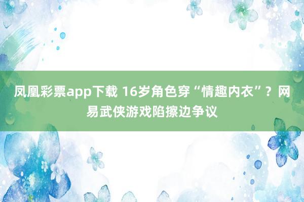 凤凰彩票app下载 16岁角色穿“情趣内衣”？网易武侠游戏陷擦边争议