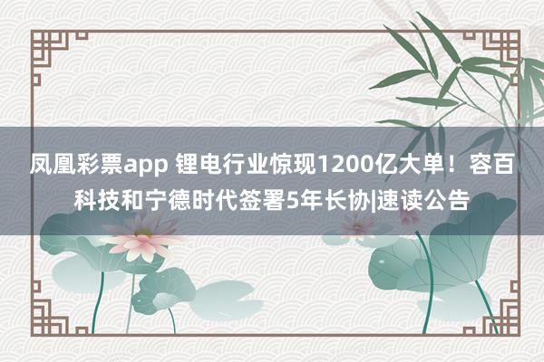 凤凰彩票app 锂电行业惊现1200亿大单！容百科技和宁德时代签署5年长协|速读公告