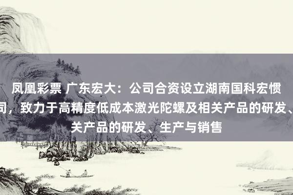 凤凰彩票 广东宏大：公司合资设立湖南国科宏惯科技有限公司，致力于高精度低成本激光陀螺及相关产品的研发、生产与销售