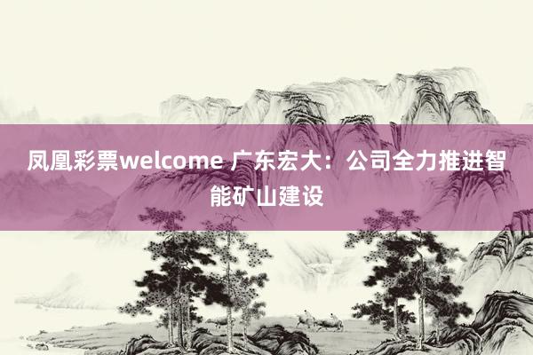 凤凰彩票welcome 广东宏大：公司全力推进智能矿山建设