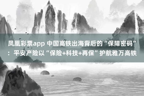 凤凰彩票app 中国高铁出海背后的“保障密码”：平安产险以“保险+科技+再保”护航雅万高铁
