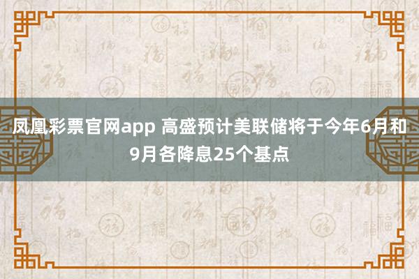 凤凰彩票官网app 高盛预计美联储将于今年6月和9月各降息25个基点