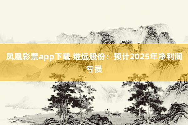 凤凰彩票app下载 维远股份：预计2025年净利润亏损