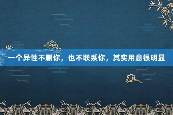 一个异性不删你，也不联系你，其实用意很明显