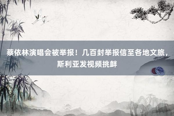 蔡依林演唱会被举报！几百封举报信至各地文旅，斯利亚发视频挑衅