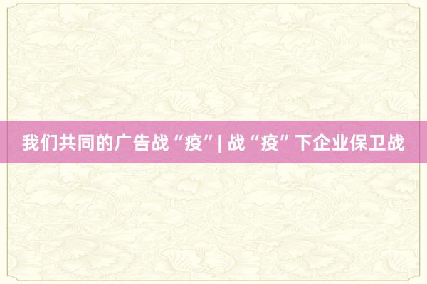 我们共同的广告战“疫”| 战“疫”下企业保卫战