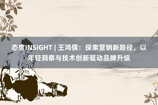 态度INSIGHT | 王鸿儒:探索营销新路径,以年轻洞察与技术创新驱动品牌升级