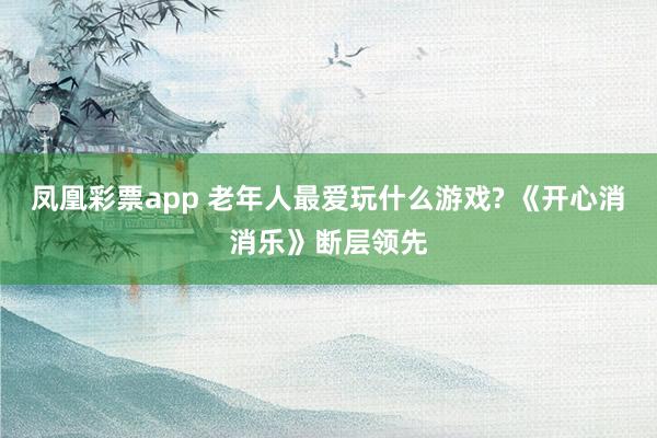 凤凰彩票app 老年人最爱玩什么游戏? 《开心消消乐》断层领先
