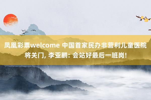 凤凰彩票welcome 中国首家民办非营利儿童医院将关门， 李亚鹏: 会站好最后一班岗!