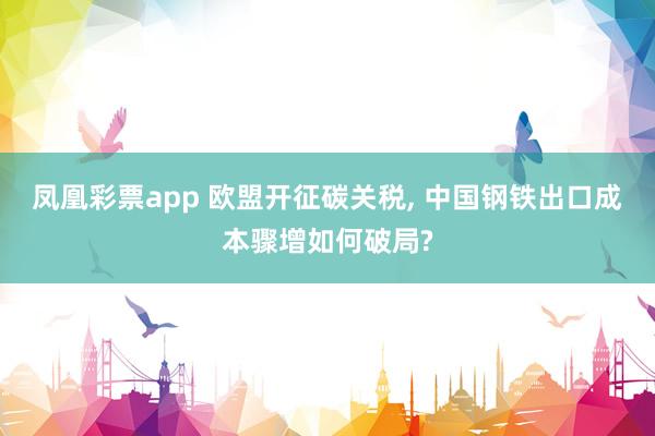 凤凰彩票app 欧盟开征碳关税， 中国钢铁出口成本骤增如何破局?