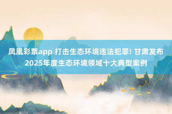 凤凰彩票app 打击生态环境违法犯罪! 甘肃发布2025年度生态环境领域十大典型案例