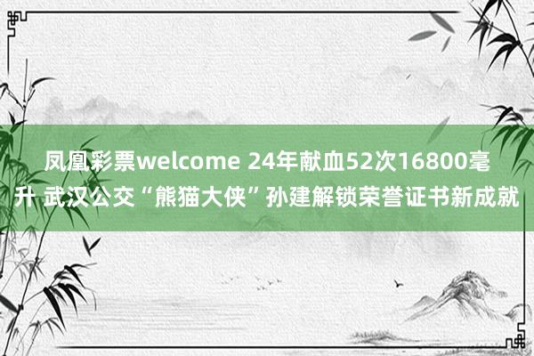 凤凰彩票welcome 24年献血52次16800毫升 武汉公交“熊猫大侠”孙建解锁荣誉证书新成就