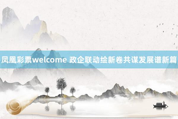 凤凰彩票welcome 政企联动绘新卷共谋发展谱新篇