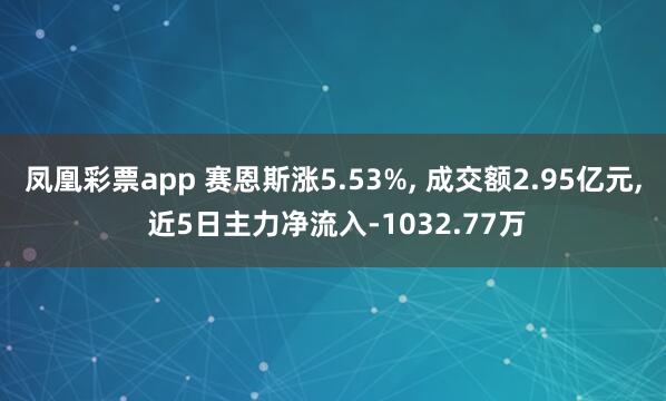 凤凰彩票app 赛恩斯涨5.53%， 成交额2.95亿元， 近5日主力净流入-1032.77万