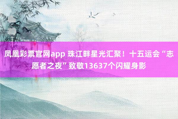 凤凰彩票官网app 珠江畔星光汇聚！十五运会“志愿者之夜”致敬13637个闪耀身影