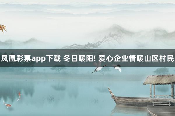 凤凰彩票app下载 冬日暖阳! 爱心企业情暖山区村民