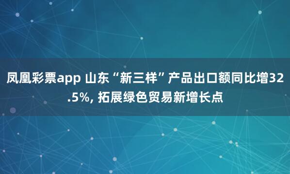 凤凰彩票app 山东“新三样”产品出口额同比增32.5%， 拓展绿色贸易新增长点