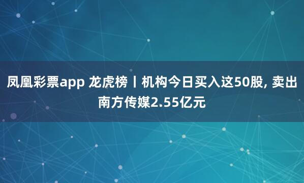 凤凰彩票app 龙虎榜丨机构今日买入这50股， 卖出南方传媒2.55亿元