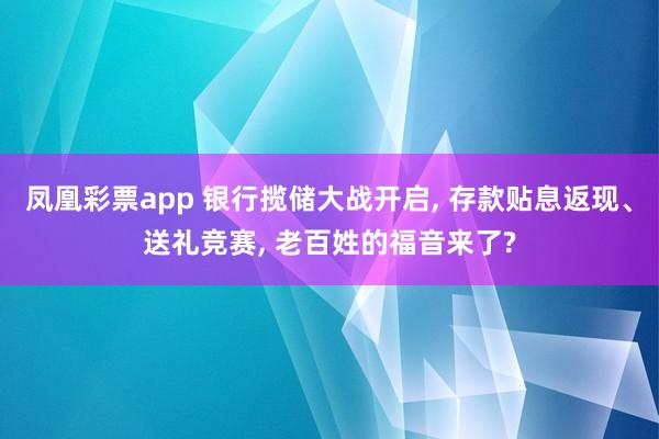 凤凰彩票app 银行揽储大战开启， 存款贴息返现、送礼竞赛， 老百姓的福音来了?