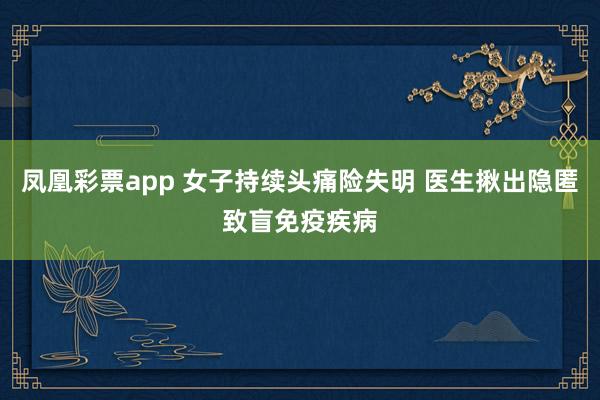 凤凰彩票app 女子持续头痛险失明 医生揪出隐匿致盲免疫疾病