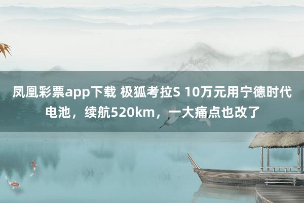 凤凰彩票app下载 极狐考拉S 10万元用宁德时代电池，续航520km，一大痛点也改了