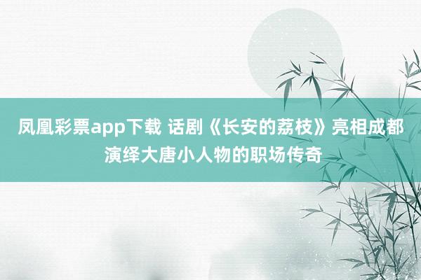 凤凰彩票app下载 话剧《长安的荔枝》亮相成都 演绎大唐小人物的职场传奇