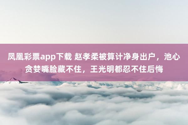 凤凰彩票app下载 赵孝柔被算计净身出户，池心贪婪嘴脸藏不住，王光明都忍不住后悔