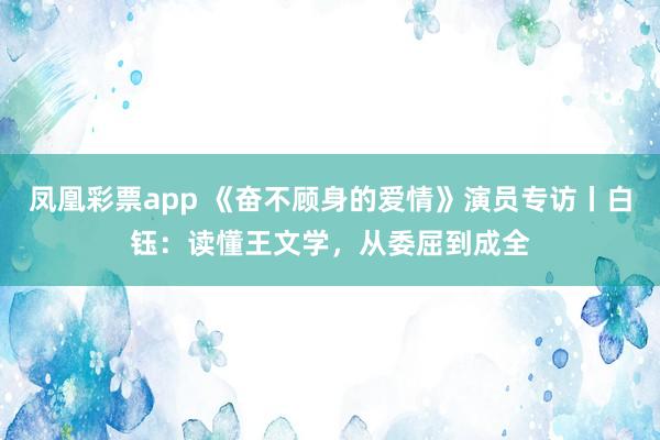 凤凰彩票app 《奋不顾身的爱情》演员专访丨白钰：读懂王文学，从委屈到成全