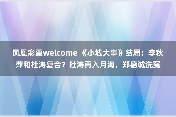 凤凰彩票welcome 《小城大事》结局：李秋萍和杜涛复合？杜涛再入月海，郑德诚洗冤