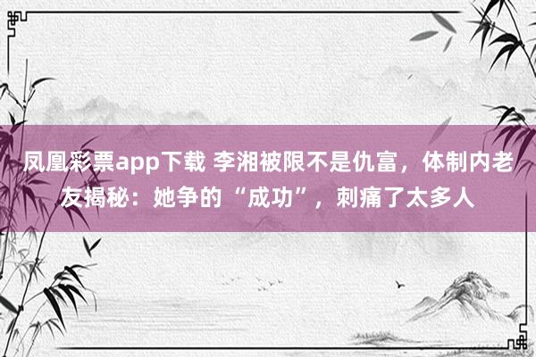 凤凰彩票app下载 李湘被限不是仇富，体制内老友揭秘：她争的 “成功”，刺痛了太多人
