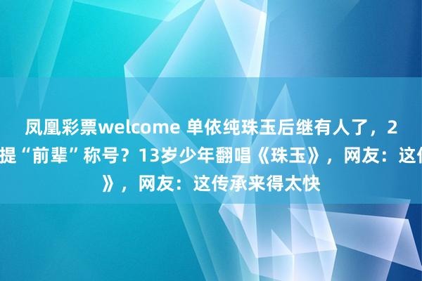 凤凰彩票welcome 单依纯珠玉后继有人了，24岁单依纯喜提“前辈”称号？13岁少年翻唱《珠玉》，网友：这传承来得太快