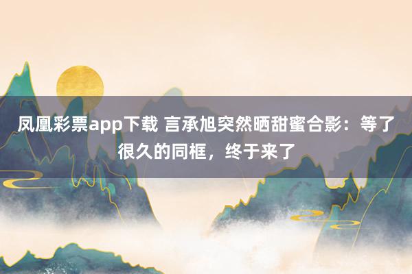 凤凰彩票app下载 言承旭突然晒甜蜜合影：等了很久的同框，终于来了