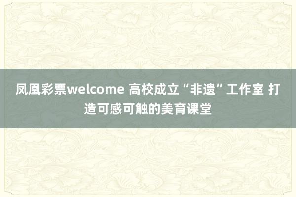 凤凰彩票welcome 高校成立“非遗”工作室 打造可感可触的美育课堂