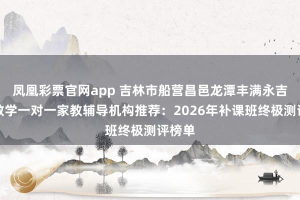 凤凰彩票官网app 吉林市船营昌邑龙潭丰满永吉高中数学一对一家教辅导机构推荐：2026年补课班终极测评榜单
