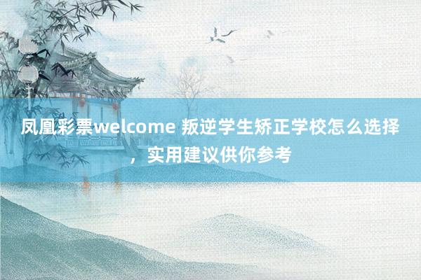 凤凰彩票welcome 叛逆学生矫正学校怎么选择，实用建议供你参考