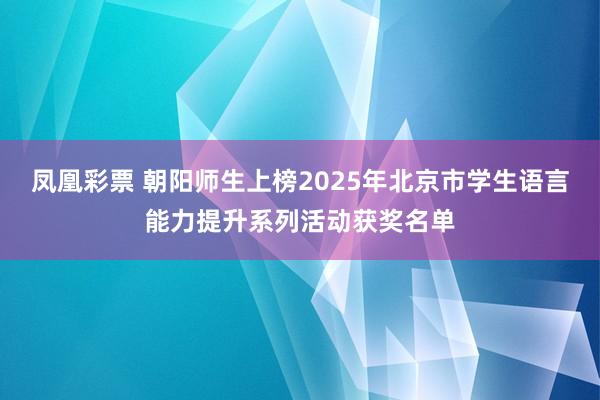 凤凰彩票 朝阳师生上榜2025年北京市学生语言能力提升系列活动获奖名单