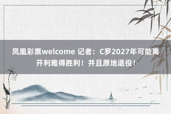 凤凰彩票welcome 记者：C罗2027年可能离开利雅得胜利！并且原地退役！
