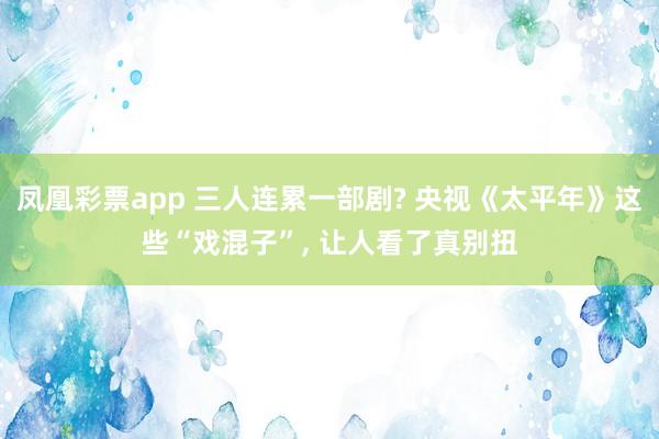 凤凰彩票app 三人连累一部剧? 央视《太平年》这些“戏混子”， 让人看了真别扭