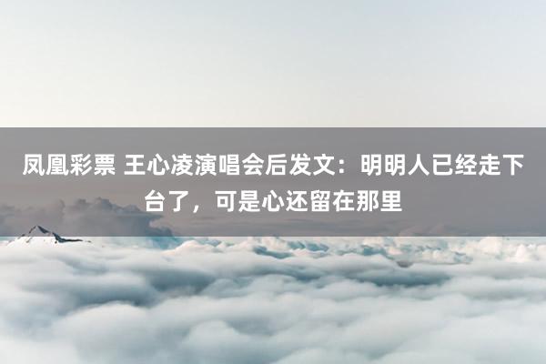 凤凰彩票 王心凌演唱会后发文：明明人已经走下台了，可是心还留在那里