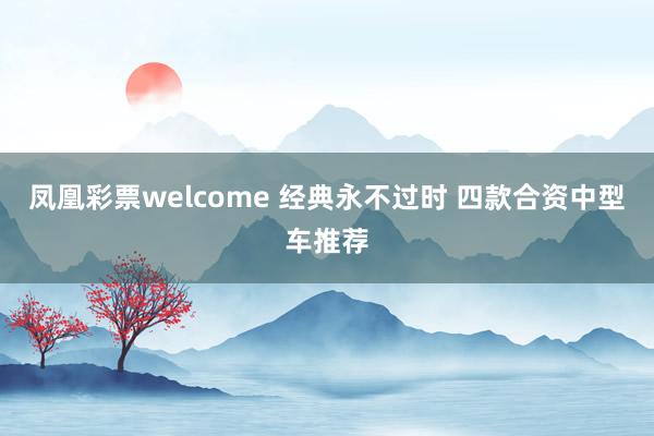 凤凰彩票welcome 经典永不过时 四款合资中型车推荐
