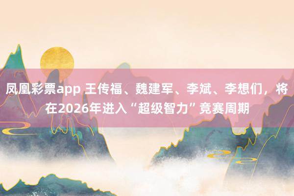 凤凰彩票app 王传福、魏建军、李斌、李想们，将在2026年进入“超级智力”竞赛周期