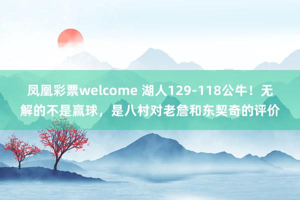 凤凰彩票welcome 湖人129-118公牛！无解的不是赢球，是八村对老詹和东契奇的评价