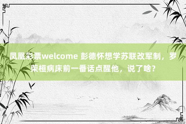 凤凰彩票welcome 彭德怀想学苏联改军制，罗荣桓病床前一番话点醒他，说了啥？