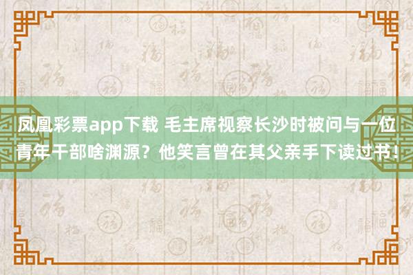 凤凰彩票app下载 毛主席视察长沙时被问与一位青年干部啥渊源？他笑言曾在其父亲手下读过书！