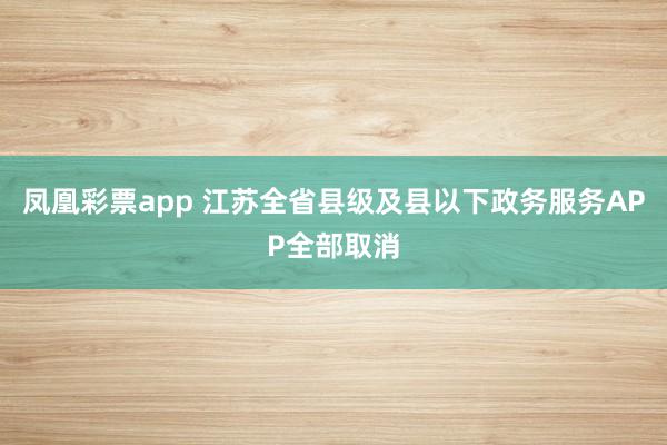 凤凰彩票app 江苏全省县级及县以下政务服务APP全部取消