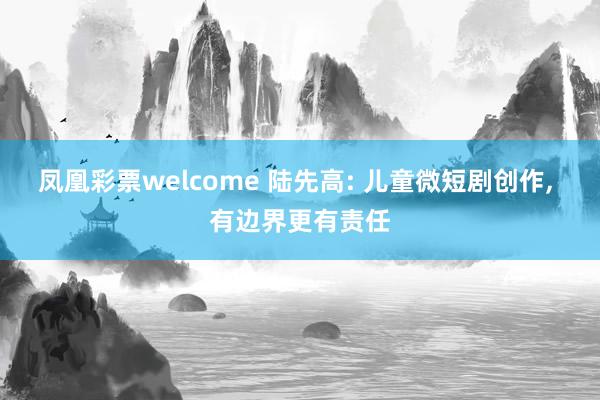 凤凰彩票welcome 陆先高: 儿童微短剧创作， 有边界更有责任