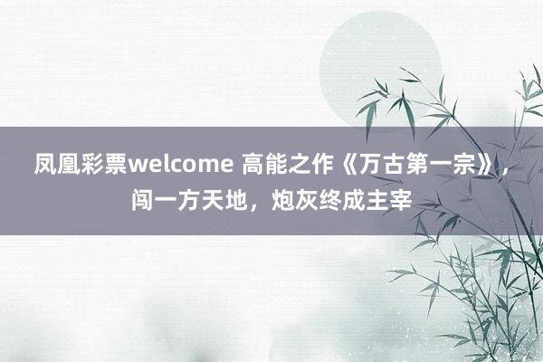 凤凰彩票welcome 高能之作《万古第一宗》，闯一方天地，炮灰终成主宰