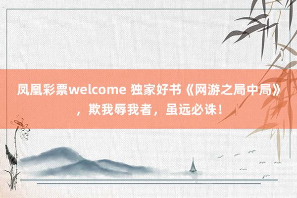 凤凰彩票welcome 独家好书《网游之局中局》，欺我辱我者，虽远必诛！
