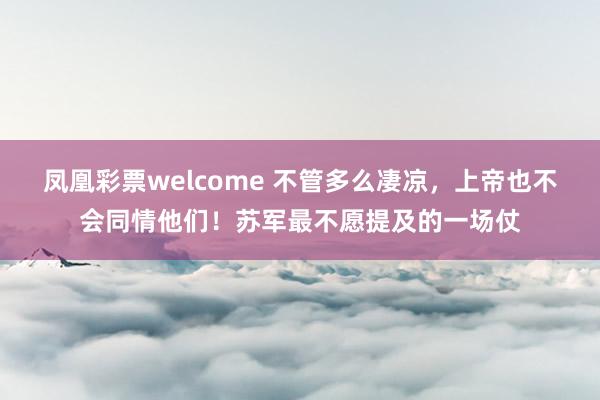 凤凰彩票welcome 不管多么凄凉，上帝也不会同情他们！苏军最不愿提及的一场仗